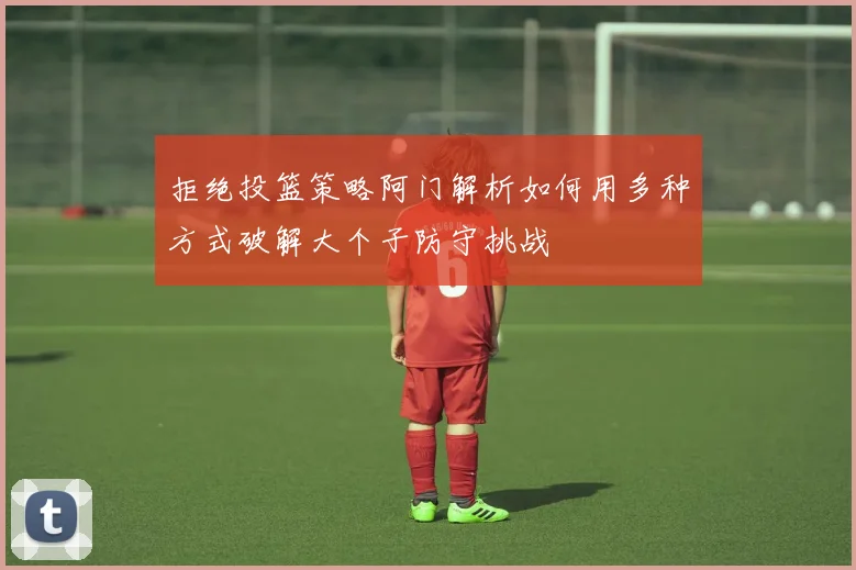 拒绝投篮策略阿门解析如何用多种方式破解大个子防守挑战