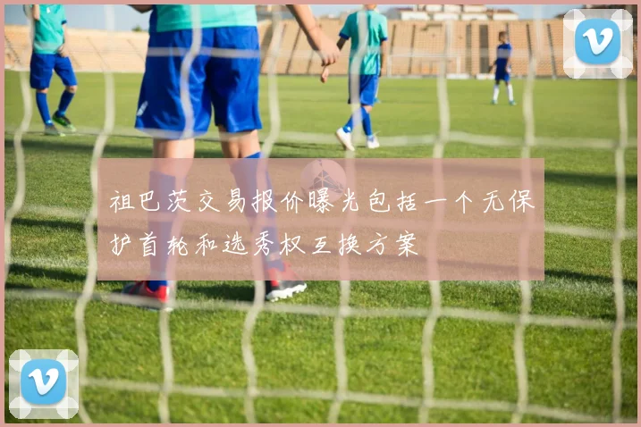 祖巴茨交易报价曝光包括一个无保护首轮和选秀权互换方案