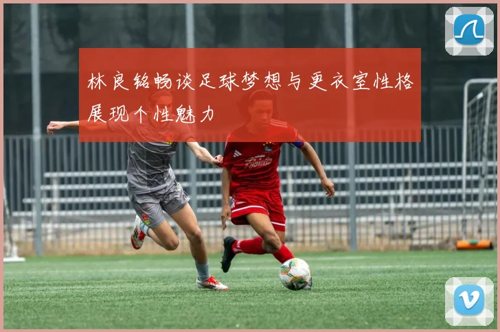 林良铭畅谈足球梦想与更衣室性格展现个性魅力