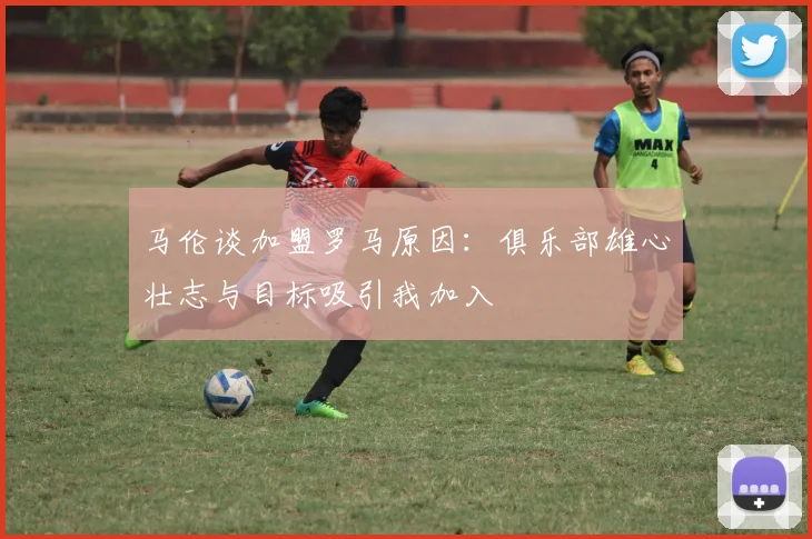 马伦谈加盟罗马原因：俱乐部雄心壮志与目标吸引我加入