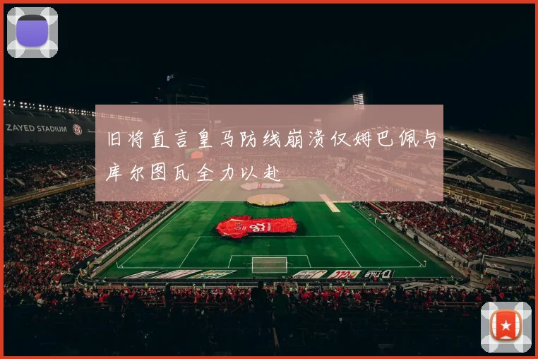 旧将直言皇马防线崩溃仅姆巴佩与库尔图瓦全力以赴