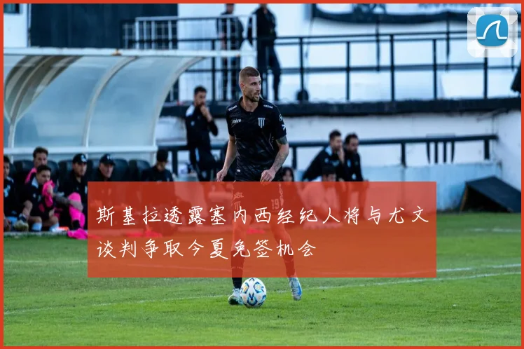 斯基拉透露塞内西经纪人将与尤文谈判争取今夏免签机会