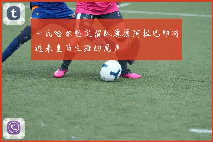 卡瓦哈尔坚定留队意愿阿拉巴即将迎来皇马生涯的尾声