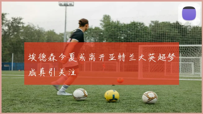 埃德森今夏或离开亚特兰大英超梦成真引关注