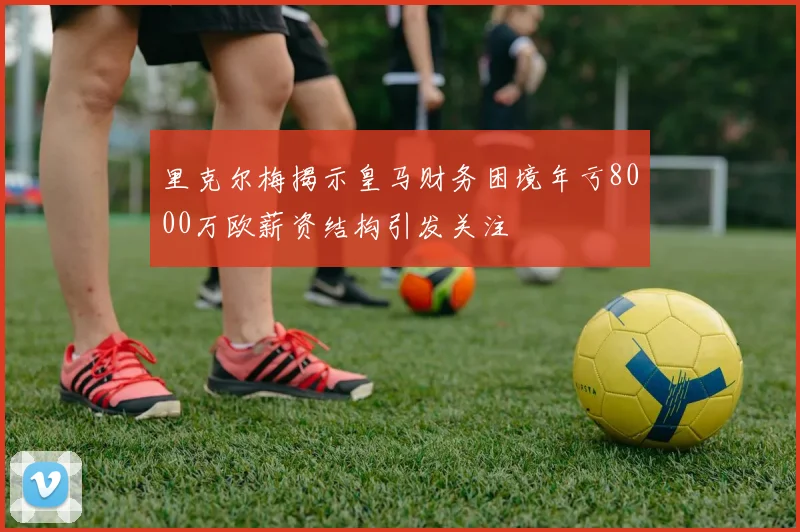 里克尔梅揭示皇马财务困境年亏8000万欧薪资结构引发关注