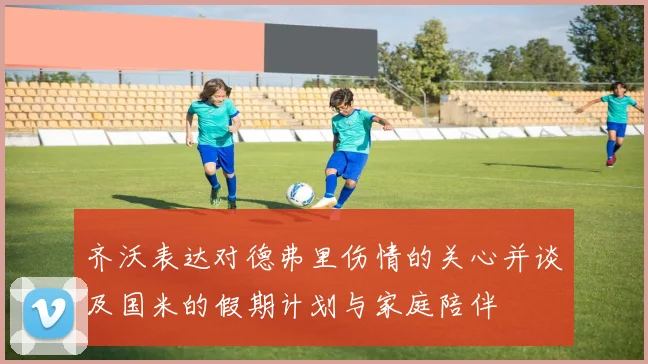 齐沃表达对德弗里伤情的关心并谈及国米的假期计划与家庭陪伴