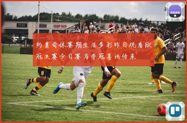 约基奇休赛期生活多彩昨日观看欧冠决赛今日赛马夺冠喜讯传来