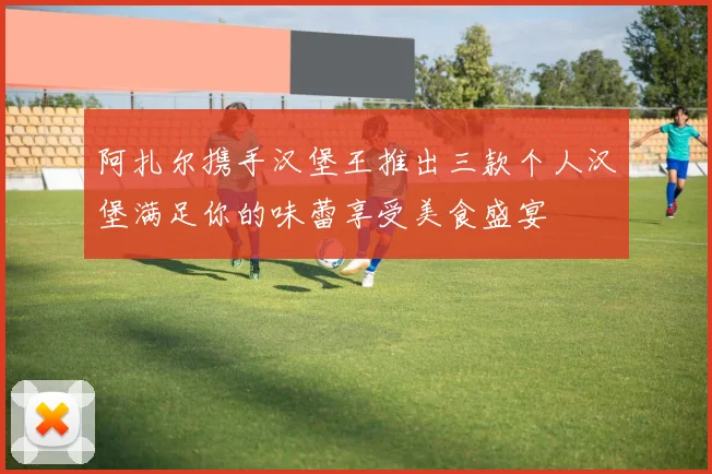 阿扎尔携手汉堡王推出三款个人汉堡满足你的味蕾享受美食盛宴