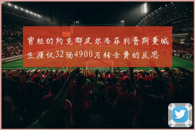曾经的约克郡皮尔洛菲利普斯曼城生涯仅32场4900万转会费的反思