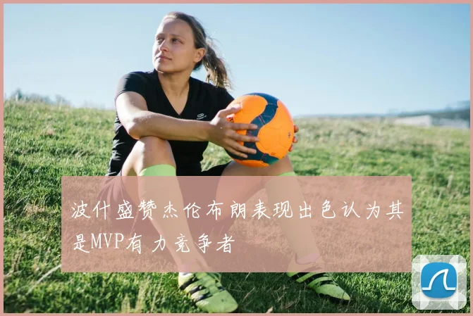 波什盛赞杰伦布朗表现出色认为其是MVP有力竞争者