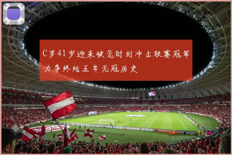 C罗41岁迎来破荒时刻冲击联赛冠军力争终结五年无冠历史